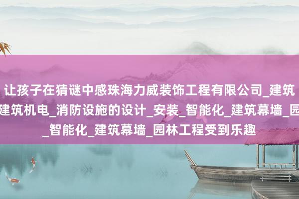 让孩子在猜谜中感珠海力威装饰工程有限公司_建筑装修装饰_设计_建筑机电_消防设施的设计_安装_智能化_建筑幕墙_园林工程受到乐趣